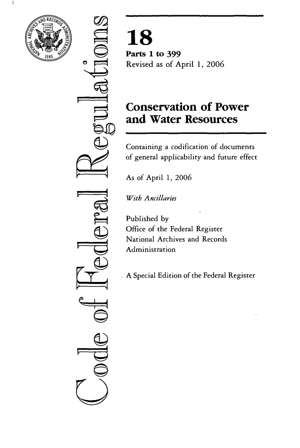 handle is hein.cfr/cfr2006053 and id is 1 raw text is: 1985

ri

18
Parts 1 to 399
Revised as of April 1, 2006
Conservation of Power
and Water Resources
Containing a codification of documents
of general applicability and future effect
As of April 1, 2006
With Ancillaries
Published by
Office of the Federal Register
National Archives and Records
Administration
A Special Edition of the Federal Register

A
kzI4
UC)
©2
C©


