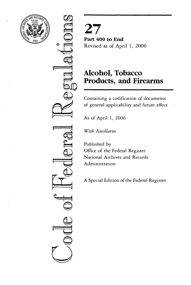handle is hein.cfr/cfr2006100 and id is 1 raw text is: '4

27
Part 400 to End
Revised as of April 1, 2006
Alcohol, Tobacco
Products, and Firearms
Containing a codification of documents
of general applicability and future effect
As of April 1, 2006
With Ancillaries
Published by
Office of the Federal Register
National Archives and Records
Administration
A Special Edition of the Federal Register

ow
U --r-


