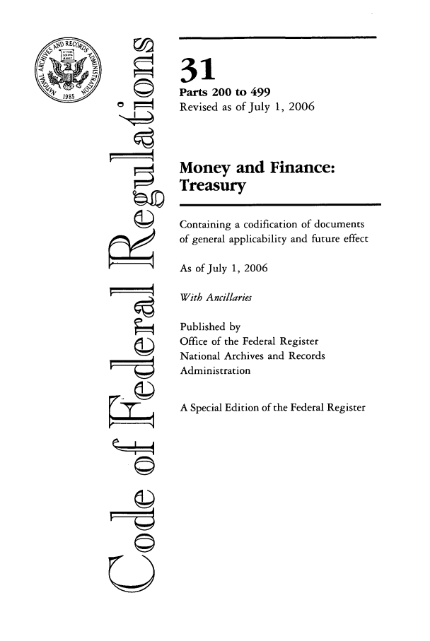 handle is hein.cfr/cfr2006116 and id is 1 raw text is: REMO
198

r4
©II
U

31
Parts 200 to 499
Revised as of July 1, 2006
Money and Finance:
Treasury
Containing a codification of documents
of general applicability and future effect
As of July 1, 2006
With Ancillaries
Published by
Office of the Federal Register
National Archives and Records
Administration
A Special Edition of the Federal Register


