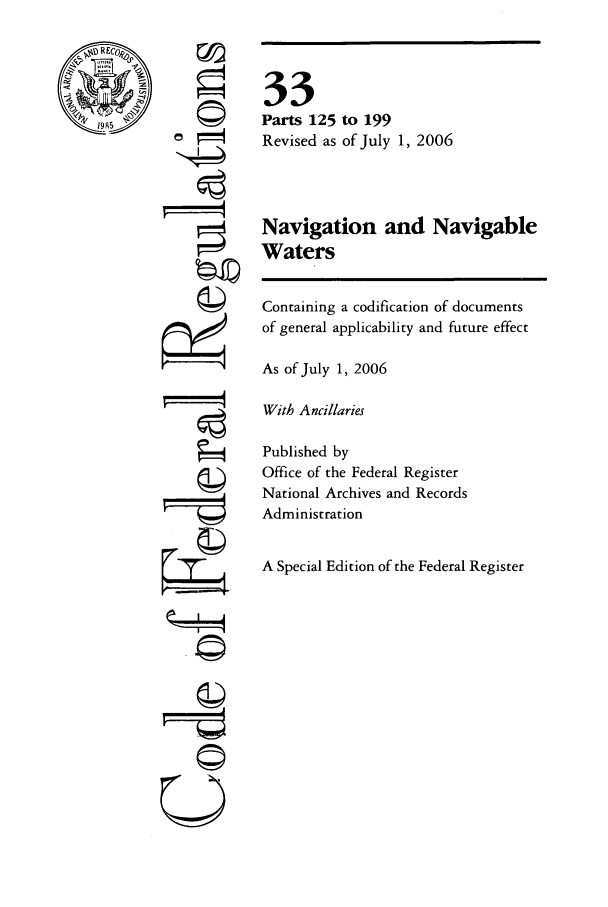 handle is hein.cfr/cfr2006125 and id is 1 raw text is: ri
ri

33
Parts 125 to 199
Revised as of July 1, 2006
Navigation and Navigable
Waters
Containing a codification of documents
of general applicability and future effect
As of July 1, 2006
With Ancillaries
Published by
Office of the Federal Register
National Archives and Records
Administration
A Special Edition of the Federal Register

U


