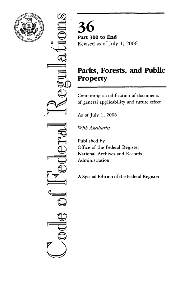 handle is hein.cfr/cfr2006132 and id is 1 raw text is: RCoko
198

7q
U

36
Part 300 to End
Revised as of July 1, 2006
Parks, Forests, and Public
Property
Containing a codification of documents
of general applicability and future effect
As of July 1, 2006
With Ancillaries
Published by
Office of the Federal Register
National Archives and Records
Administration
A Special Edition of the Federal Register


