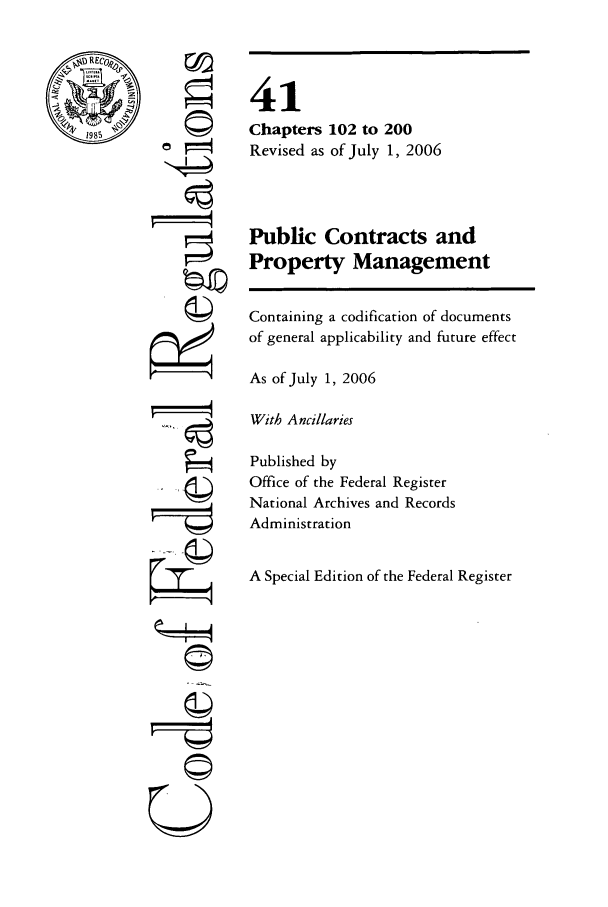 handle is hein.cfr/cfr2006170 and id is 1 raw text is: 

RECOo



1985


rpir


41
Chapters 102 to 200
Revised as of July 1, 2006



Public Contracts and
Property Management


Containing a codification of documents
of general applicability and future effect

As of July 1, 2006

With Ancillaries

Published by
Office of the Federal Register
National Archives and Records
Administration


A Special Edition of the Federal Register


