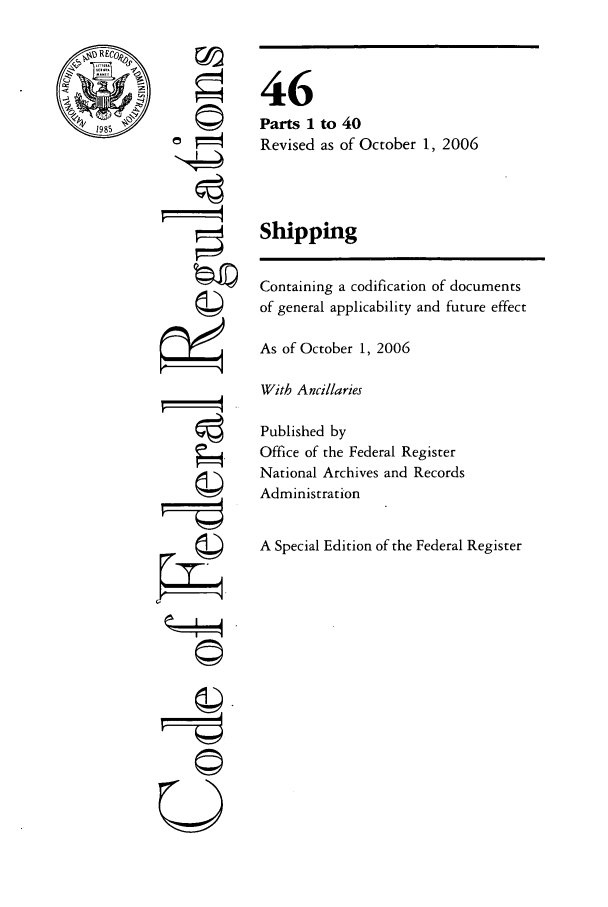handle is hein.cfr/cfr2006184 and id is 1 raw text is: r©

to 40
as of October 1, 2006

Shipping
Containing a codification of documents
of general applicability and future effect
As of October 1, 2006
With Ancillaries
Published by
Office of the Federal Register
National Archives and Records
Administration
A Special Edition of the Federal Register

46
Parts 1
Revised

OW-
U


