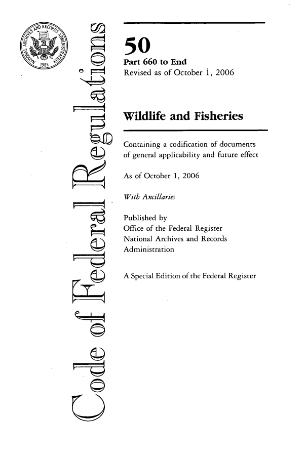 handle is hein.cfr/cfr2006222 and id is 1 raw text is: RECo-

C4

50
Part 660 to End
Revised as of October 1, 2006
Wildlife and Fisheries
Containing a codification of documents
of general applicability and future effect
As of October 1, 2006
With Ancillaries
Published by
Office of the Federal Register
National Archives and Records
Administration
A Special Edition of the Federal Register

r4

©11
U


