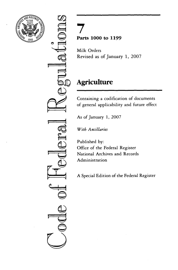 handle is hein.cfr/cfr2007017 and id is 1 raw text is: 1985

©
'I
gi1
U

7
Parts 1000 to 1199
Milk Orders
Revised as of January 1, 2007
Agriculture
Containing a codification of documents
of general applicability and future effect
As of January 1, 2007
With Ancillaries
Published by:
Office of the Federal Register
National Archives and Records
Administration
A Special Edition of the Federal Register


