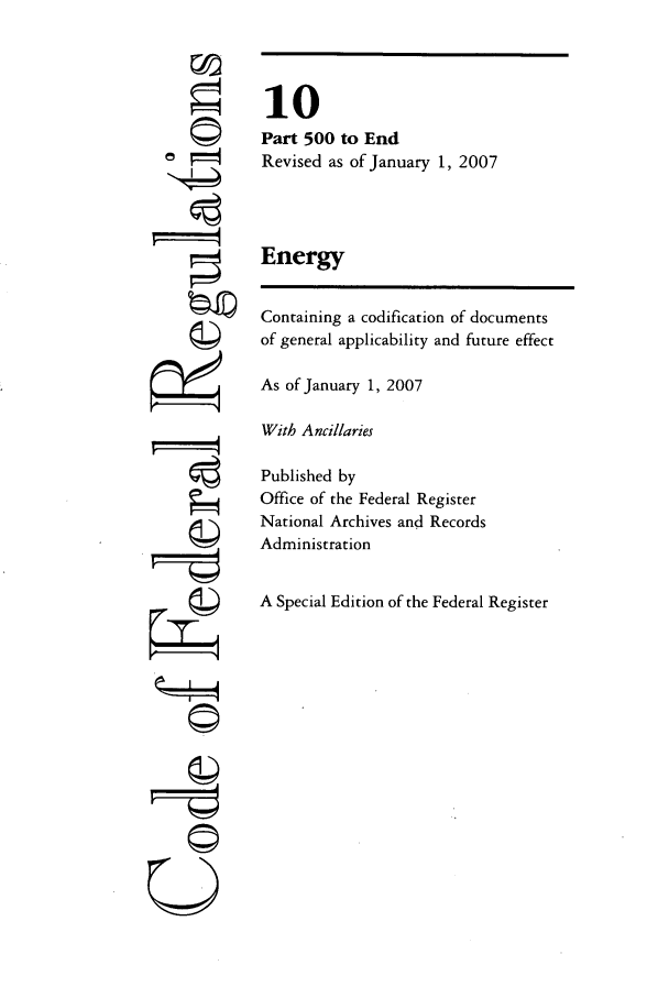 handle is hein.cfr/cfr2007030 and id is 1 raw text is: -I4
U

10
Part 500 to End
Revised as of January 1, 2007
Energy
Containing a codification of documents
of general applicability and future effect
As of January 1, 2007
With Ancillaries
Published by
Office of the Federal Register
National Archives and Records
Administration
A Special Edition of the Federal Register


