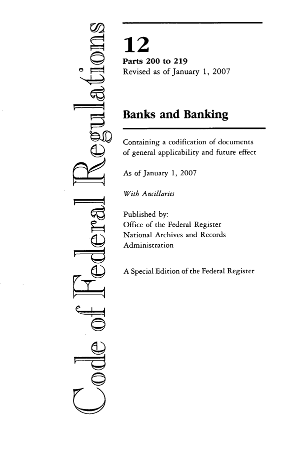 handle is hein.cfr/cfr2007033 and id is 1 raw text is: ©I
©i
U

12
Parts 200 to 219
Revised as of January 1, 2007
Banks and Banking
Containing a codification of documents
of general applicability and future effect
As of January 1, 2007
With Ancillaries
Published by:
Office of the Federal Register
National Archives and Records
Administration
A Special Edition of the Federal Register



