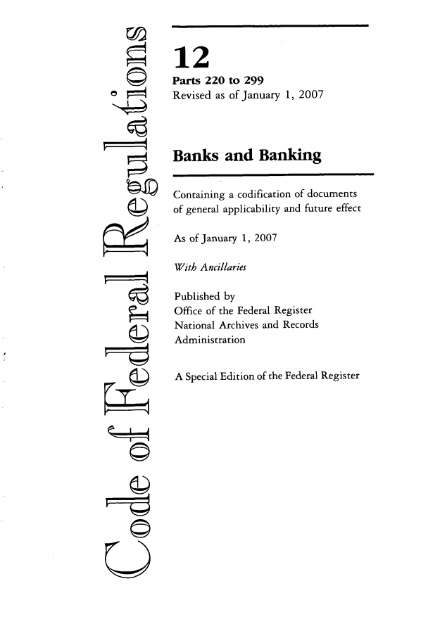 handle is hein.cfr/cfr2007034 and id is 1 raw text is: ©4
©4
©~I

12
Parts 220 to 299
Revised as of January 1, 2007
Banks and Banking
Containing a codification of documents
of general applicability and future effect
As of January 1, 2007
With Ancillaries
Published by
Office of the Federal Register
National Archives and Records
Administration
A Special Edition of the Federal Register


