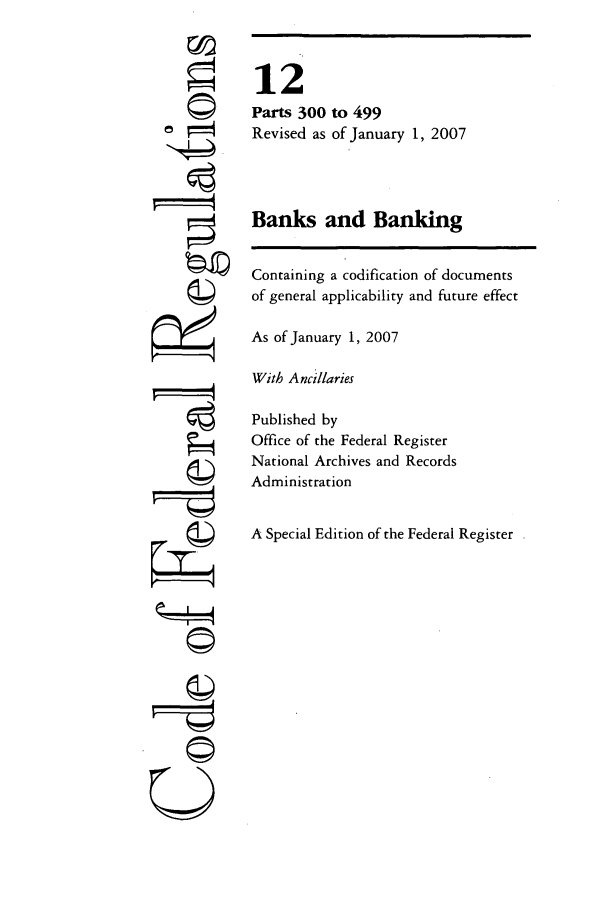 handle is hein.cfr/cfr2007035 and id is 1 raw text is: ©'

12
Parts 300
Revised as

Banks and Banking
Containing a codification of documents
of general applicability and future effect
As of January 1, 2007
With Ancillaries
Published by
Office of the Federal Register
National Archives and Records
Administration
A Special Edition of the Federal Register

to 499
of January 1, 2007

 --r --t
U


