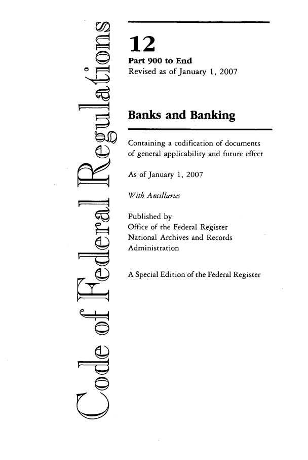 handle is hein.cfr/cfr2007038 and id is 1 raw text is: 77l

12
Part 900 to End
Revised as of January 1, 2007
Banks and Banking
Containing a codification of documents
of general applicability and future effect
As of January 1, 2007
With Ancillaries
Published by
Office of the Federal Register
National Archives and Records
Administration
A Special Edition of the Federal Register


