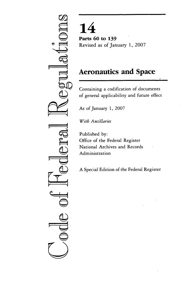 handle is hein.cfr/cfr2007041 and id is 1 raw text is: ri

14
Parts 60 to 139
Revised as of January 1, 2007
Aeronautics and Space
Containing a codification of documents
of general applicability and future effect
As of January 1, 2007
With Ancillaries
Published by:
Office of the Federal Register
National Archives and Records
Administration
A Special Edition of the Federal Register

©


