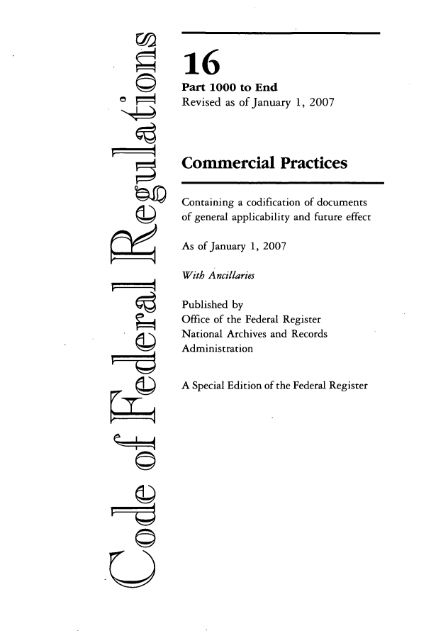 handle is hein.cfr/cfr2007046 and id is 1 raw text is: ri

16
Part 1000 to End
Revised as of January 1, 2007
Commercial Practices
Containing a codification of documents
of general applicability and future effect
As of January 1, 2007
With Ancillaries
Published by
Office of the Federal Register
National Archives and Records
Administration
A Special Edition of the Federal Register

4


