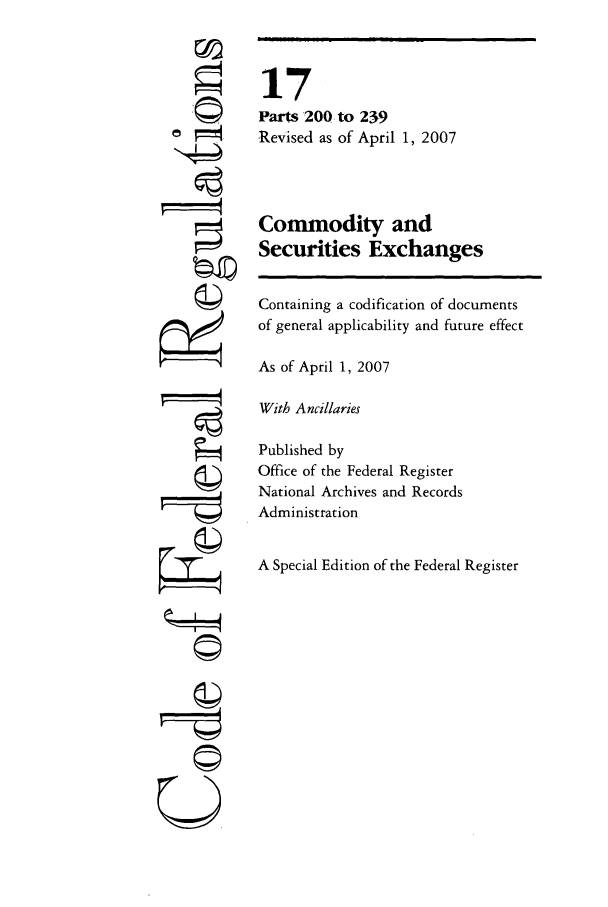 handle is hein.cfr/cfr2007048 and id is 1 raw text is: r©

17
Parts 200 to 239
Revised as of April 1, 2007
Commodity and
Securities Exchanges
Containing a codification of documents
of general applicability and future effect
As of April 1, 2007
With Ancillaries
Published by
Office of the Federal Register
National Archives and Records
Administration
A Special Edition of the Federal Register

U


