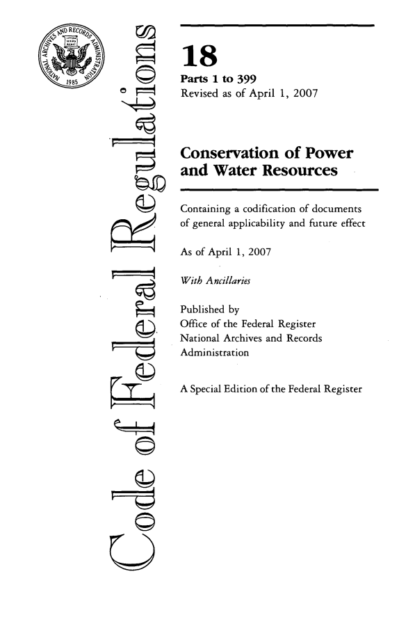 handle is hein.cfr/cfr2007050 and id is 1 raw text is: RECO
1985

'4

©

4x I

18
Parts 1 to 399
Revised as of April 1, 2007
Conservation of Power
and Water Resources
Containing a codification of documents
of general applicability and future effect
As of April 1, 2007
With Ancillaries
Published by
Office of the Federal Register
National Archives and Records
Administration
A Special Edition of the Federal Register



