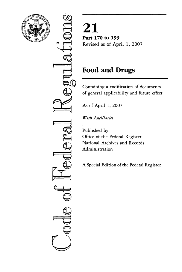 handle is hein.cfr/cfr2007060 and id is 1 raw text is: 1985

'I
.4
F74
=--A-
C©

21
Part 170 to 199
Revised as of April 1, 2007
Food and Drugs
Containing a codification of documents
of general applicability and future effect
As of April 1, 2007
With Ancillaries
Published by
Office of the Federal Register
National Archives and Records
Administration
A Special Edition of the Federal Register


