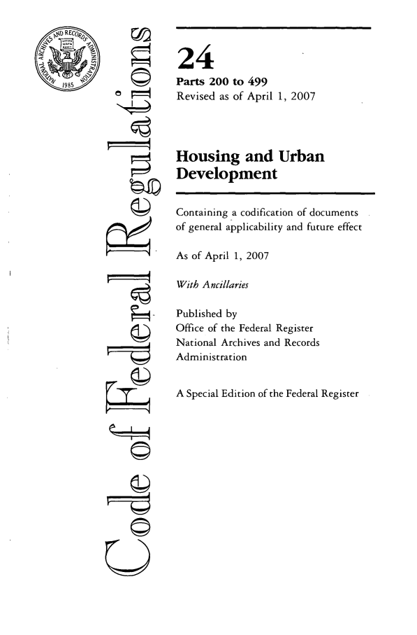 handle is hein.cfr/cfr2007071 and id is 1 raw text is: REC ,
19'

Q'
©1
U

24
Parts 200 to 499
Revised as of April 1, 2007
Housing and Urban
Development

Containing a codification of documents
of general applicability and future effect
As of April 1, 2007
With Ancillaries
Published by
Office of the Federal Register
National Archives and Records
Administration
A Special Edition of the Federal Register


