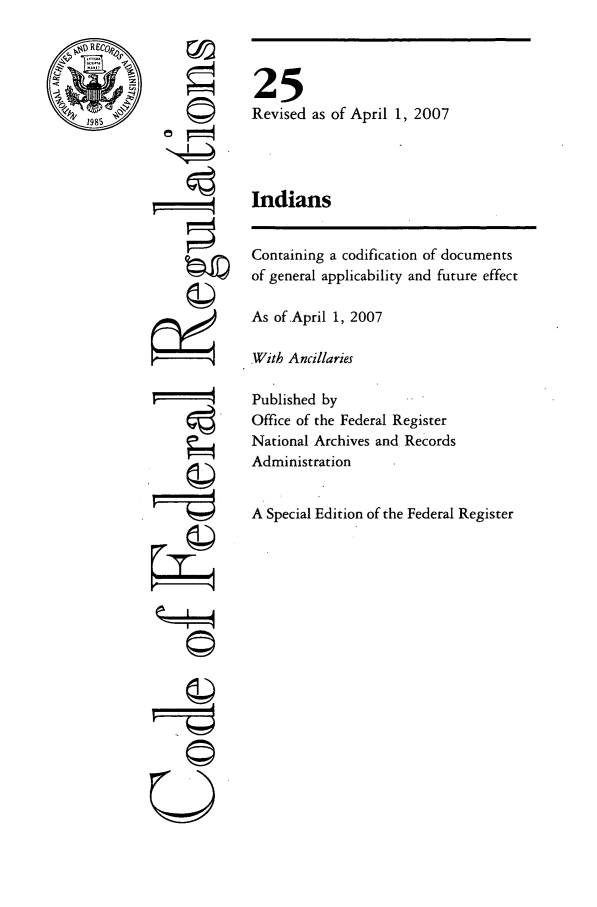 handle is hein.cfr/cfr2007075 and id is 1 raw text is: REC,

©4

25
Revised as of April 1, 2007
Indians

Containing a codification of documents
of general applicability and future effect
As of April 1, 2007
With Ancillaries
Published by
Office of the Federal Register
National Archives and Records
Administration
A Special Edition of the Federal Register

---I--4
U


