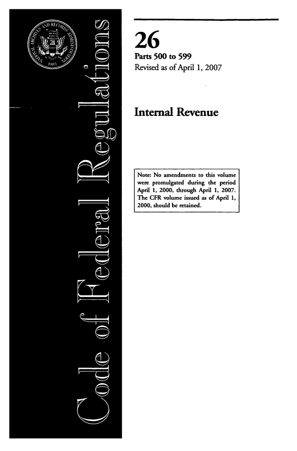 handle is hein.cfr/cfr2007094 and id is 1 raw text is: 26
Parts 500 to 599
Revised as of April 1, 2007

Internal Revenue

Note: No amendments to this volume
were promulgated during the period
April 1, 2000, through April 1, 2007.
The CFR volume issued as of April 1,
2000, should be retained.


