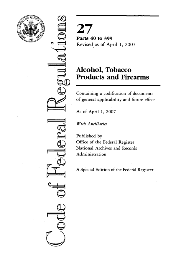 handle is hein.cfr/cfr2007097 and id is 1 raw text is: ©/

©i

27
Parts 40 to 399
Revised as of April 1, 2007
Alcohol, Tobacco
Products and Firearms
Containing a codification of documents
of general applicability and future effect.
As of April 1, 2007
With Ancillaries
Published by
Office of the Federal Register
National Archives and Records
Administration
A Special Edition of the Federal Register


