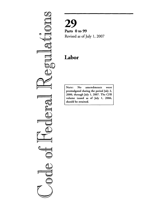 handle is hein.cfr/cfr2007101 and id is 1 raw text is: ri
r4
L   I4
U

29
Parts 0 to 99
Revised as of July 1, 2007
Labor

Note:   No   amendments    were
promulgated during the period July 2,
2006, through July 1, 2007. The CFR
volume issued as of July 1, 2006,
should be retained.



