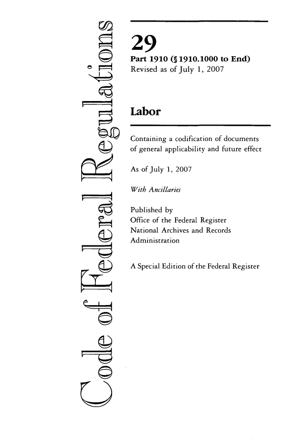 handle is hein.cfr/cfr2007106 and id is 1 raw text is: CC
©
C)
Fgj

29
Part 1910 (S 1910.1000 to End)
Revised as of July 1, 2007
Labor
Containing a codification of documents
of general applicability and future effect
As of July 1, 2007
With Ancillaries
Published by
Office of the Federal Register
National Archives and Records
Administration
A Special Edition of the Federal Register

--- i---


