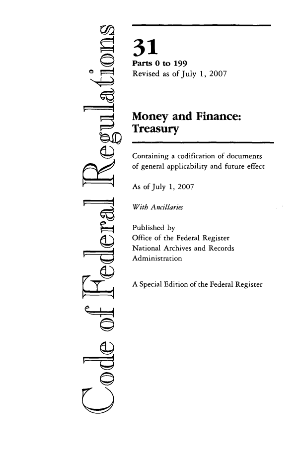 handle is hein.cfr/cfr2007113 and id is 1 raw text is: ©
=
©

©II
UT

31
Parts 0 to 199
Revised as of July 1, 2007
Money and Finance:
Treasury
Containing a codification of documents
of general applicability and future effect
As of July 1, 2007
With Ancillaries
Published by
Office of the Federal Register
National Archives and Records
Administration
A Special Edition of the Federal Register


