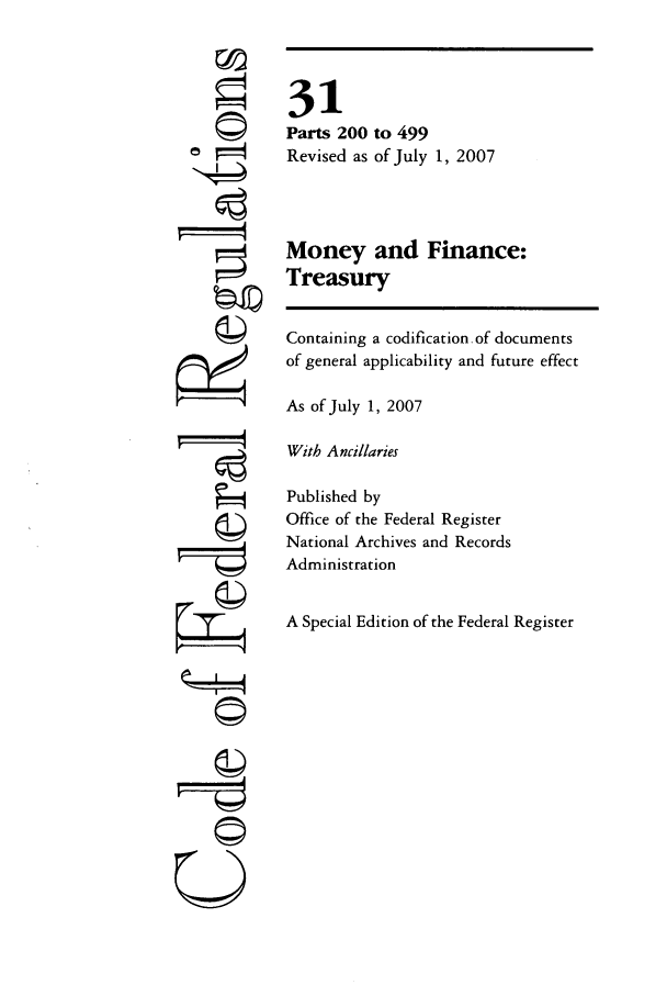 handle is hein.cfr/cfr2007114 and id is 1 raw text is: F7
Qi
CII
U

31
Parts 200 to 499
Revised as of July 1, 2007
Money and Finance:
Treasury
Containing a codification.of documents
of general applicability and future effect
As of July 1, 2007
With Ancillaries
Published by
Office of the Federal Register
National Archives and Records
Administration
A Special Edition of the Federal Register



