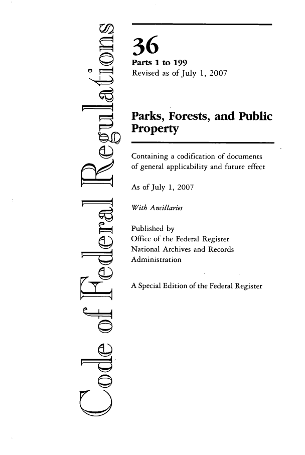 handle is hein.cfr/cfr2007129 and id is 1 raw text is: 6
i

36
Parts 1 to 199
Revised as of July 1, 2007
Parks, Forests, and Public
Property
Containing a codification of documents
of general applicability and future effect
As of July 1, 2007
With Ancillaries
Published by
Office of the Federal Register
National Archives and Records
Administration
A Special Edition of the Federal Register

©i
U


