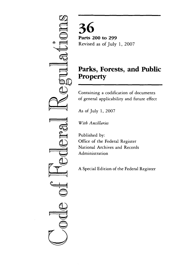 handle is hein.cfr/cfr2007130 and id is 1 raw text is: ©
©

U

36
Parts 200 to 299
Revised as of July 1, 2007
Parks, Forests, and Public
Property
Containing a codification of documents
of general applicability and future effect
As of July 1, 2007
With Ancillaries
Published by:
Office of the Federal Register
National Archives and Records
Administration
A Special Edition of the Federal Register



