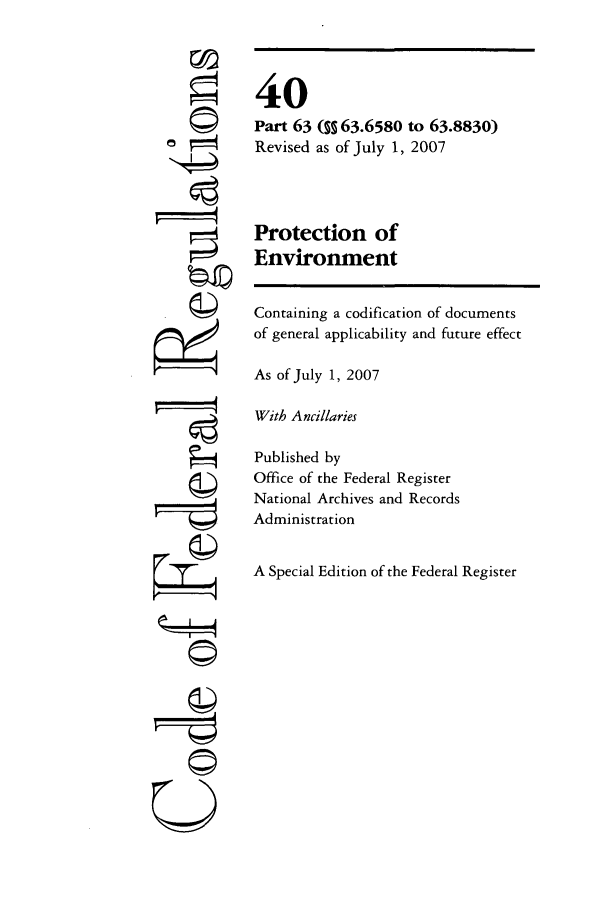 handle is hein.cfr/cfr2007147 and id is 1 raw text is: [4
U77
Q

40
Part 63 (§ 63.6580 to 63.8830)
Revised as of July 1, 2007
Protection of
Environment
Containing a codification of documents
of general applicability and future effect
As of July 1, 2007
With Ancillaries
Published by
Office of the Federal Register
National Archives and Records
Administration
A Special Edition of the Federal Register


