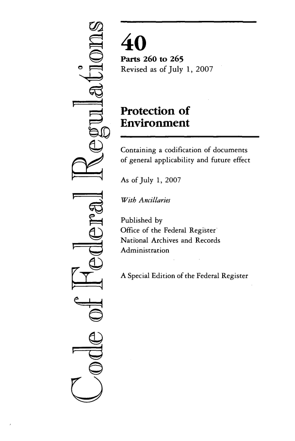 handle is hein.cfr/cfr2007159 and id is 1 raw text is: 6
ri

40
Parts 260 to 265
Revised as of July 1, 2007
Protection of
Environment

Containing a codification of documents
of general applicability and future effect
As of July 1, 2007
With Ancillaries
Published by
Office of the Federal Register
National Archives and Records
Administration
A Special Edition of the Federal Register

4II
U I



