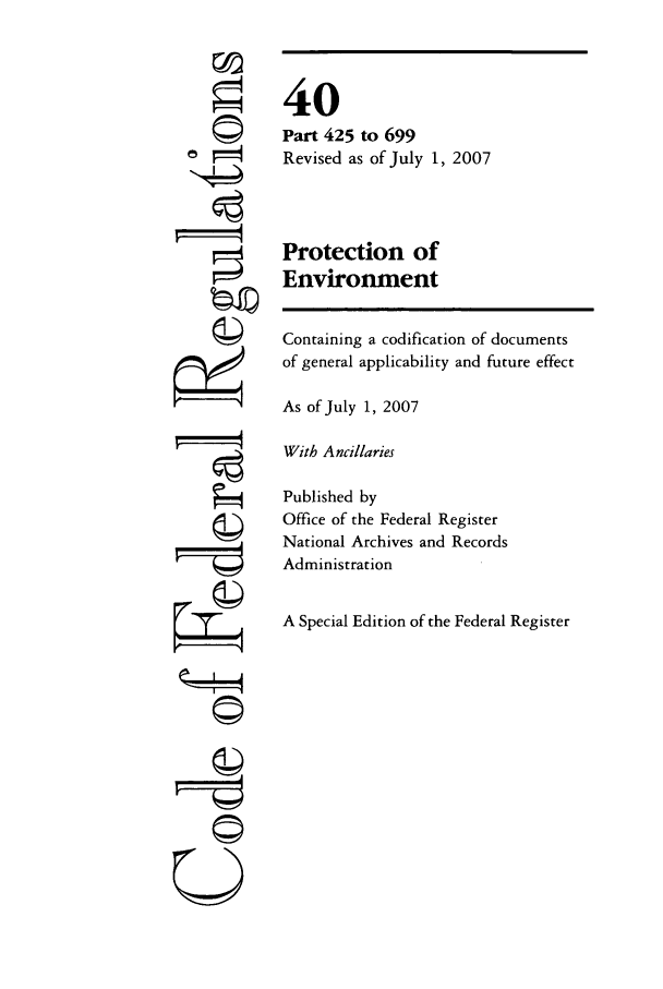 handle is hein.cfr/cfr2007163 and id is 1 raw text is: ©i

40
Part 425 to 699
Revised as of July 1, 2007
Protection of
Environment

Containing a codification of documents
of general applicability and future effect
As of July 1, 2007
With Ancillaries
Published by
Office of the Federal Register
National Archives and Records
Administration
A Special Edition of the Federal Register

U


