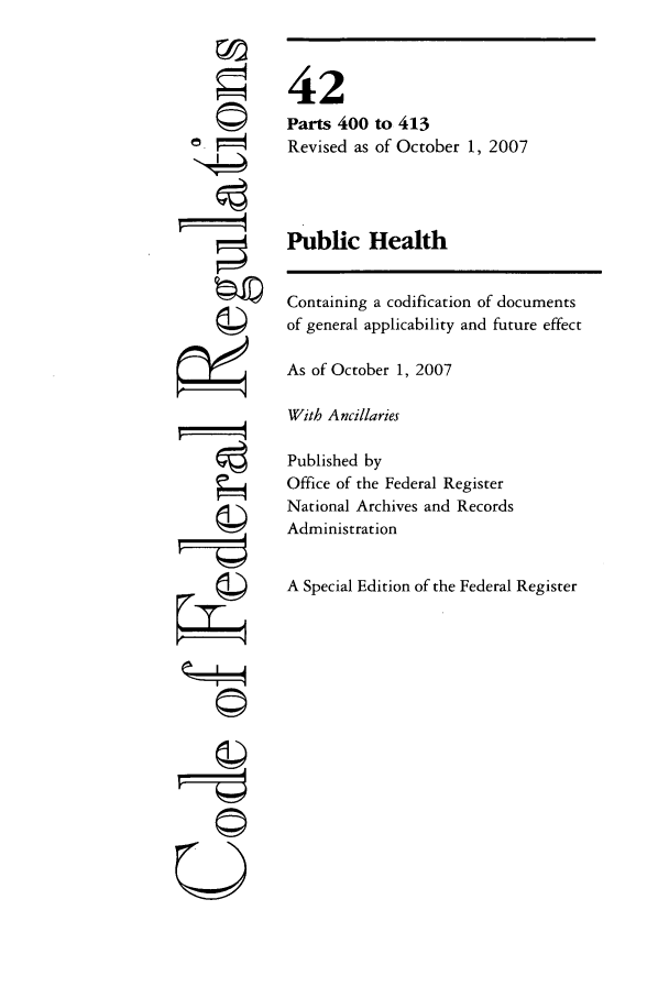 handle is hein.cfr/cfr2007171 and id is 1 raw text is: ©
'4

42
Parts 400 to 413
Revised as of October 1, 2007
Public Health
Containing a codification of documents
of general applicability and future effect
As of October 1, 2007
With Ancillaries
Published by
Office of the Federal Register
National Archives and Records
Administration
A Special Edition of the Federal Register

U
©I-
C©


