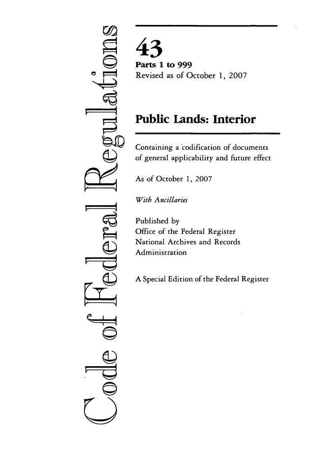 handle is hein.cfr/cfr2007174 and id is 1 raw text is: r©

43
Parts 1 to 999
Revised as of October 1, 2007
Public Lands: Interior
Containing a codification of documents
of general applicability and future effect
As of October 1, 2007
With Ancillaries
Published by
Office of the Federal Register
National Archives and Records
Administration
A Special Edition of the Federal Register

U


