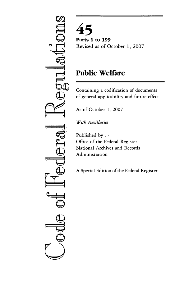 handle is hein.cfr/cfr2007178 and id is 1 raw text is: 00

45
Parts 1 to 199
Revised as of October 1, 2007
Public Welfare
Containing a codification of documents
of general applicability and future effect
As of October 1, 2007
With Ancillaries
Published by . .
Office of the Federal Register
National Archives and Records
Administration
A Special Edition of the Federal Register

~I4
U----q


