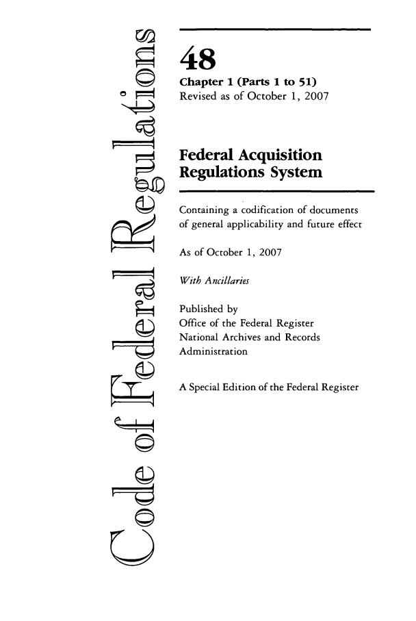 handle is hein.cfr/cfr2007196 and id is 1 raw text is: ©I

48
Chapter 1 (Parts 1 to 51)
Revised as of October 1, 2007
Federal Acquisition
Regulations System
Containing a codification of documents
of general applicability and future effect
As of October 1, 2007
With Ancillaries
Published by
Office of the Federal Register
National Archives and Records
Administration
A Special Edition of the Federal Register

---r----q
©


