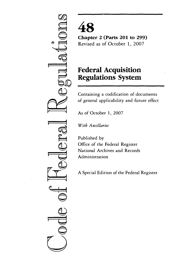 handle is hein.cfr/cfr2007198 and id is 1 raw text is: rfA

48
Chapter 2 (Parts 201 to 299)
Revised as of October 1, 2007
Federal Acquisition
Regulations System
Containing a codification of documents
of general applicability and future effect
As of October 1, 2007
With Ancillaries
Published by
Office of the Federal Register
National Archives and Records
Administration
A Special Edition of the Federal Register

©I~
U


