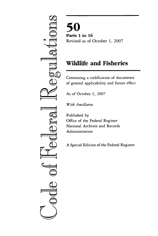 handle is hein.cfr/cfr2007212 and id is 1 raw text is: 'T
7I=l
U

50
Parts 1 to 16
Revised as of October 1, 2007
Wildlife and Fisheries
Containing a codification of documents
of general applicability and future effect
As of October 1, 2007
With Ancillaries
Published by
Office of the Federal Register
National Archives and Records
Administration
A Special Edition of the Federal Register


