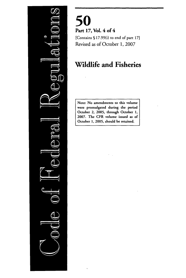 handle is hein.cfr/cfr2007216 and id is 1 raw text is: 50
Part 17, Vol. 4 of 4
[Contains § 17.99(i) to end of part 17]
Revised as of October 1, 2007
Wildlife and Fisheries

Note: No amendments to this volume
were promulgated during the period
October 2, 2005, through October 1,
2007. The CFR volume issued as of
October 1, 2005, should be retained.


