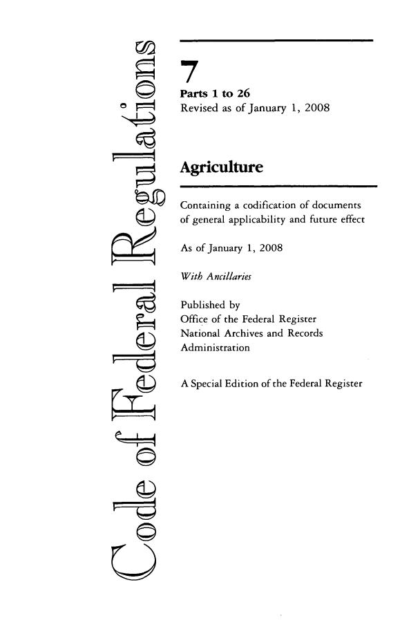 handle is hein.cfr/cfr2008009 and id is 1 raw text is: 0
ri
U

7
Parts 1 to 26
Revised as of January 1, 2008
Agriculture
Containing a codification of documents
of general applicability and future effect
As of January 1, 2008
With Ancillaries
Published by
Office of the Federal Register
National Archives and Records
Administration
A Special Edition of the Federal Register


