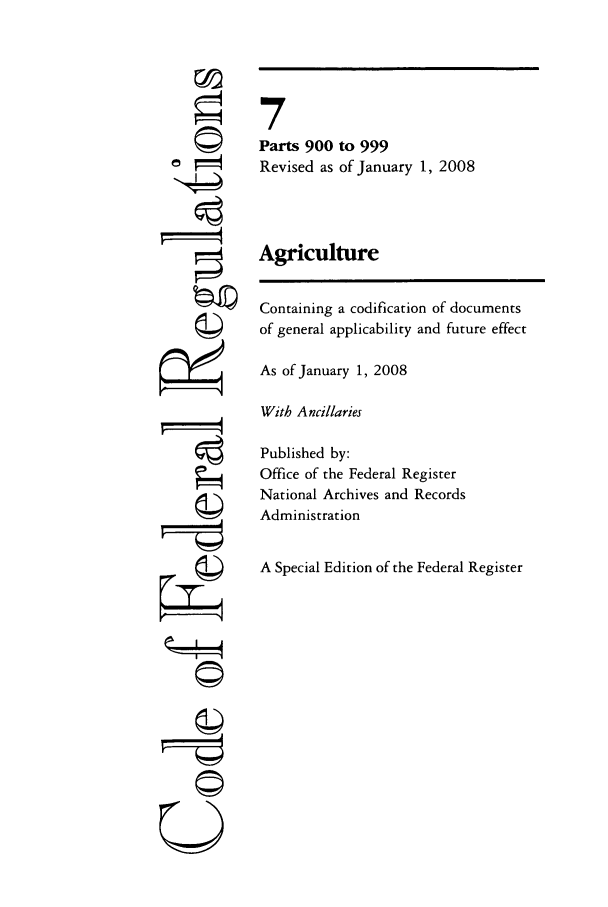 handle is hein.cfr/cfr2008016 and id is 1 raw text is: O
r i4
gII
U

7
Parts 900 to 999
Revised as of January 1, 2008
Agriculture
Containing a codification of documents
of general applicability and future effect
As of January 1, 2008
With Ancillaries
Published by:
Office of the Federal Register
National Archives and Records
Administration
A Special Edition of the Federal Register


