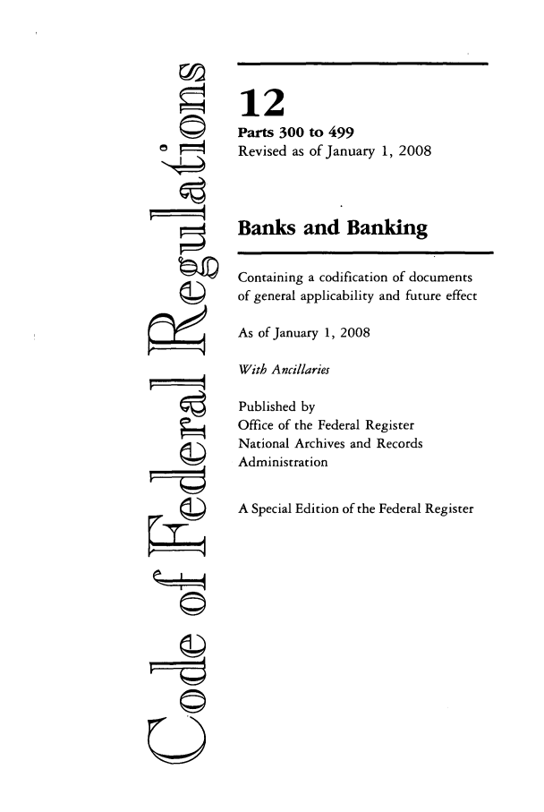 handle is hein.cfr/cfr2008035 and id is 1 raw text is: 777;
U

12
Parts 300 to 499
Revised as of January 1, 2008
Banks and Banking
Containing a codification of documents
of general applicability and future effect
As of January 1, 2008
With Ancillaries
Published by
Office of the Federal Register
National Archives and Records
Administration
A Special Edition of the Federal Register


