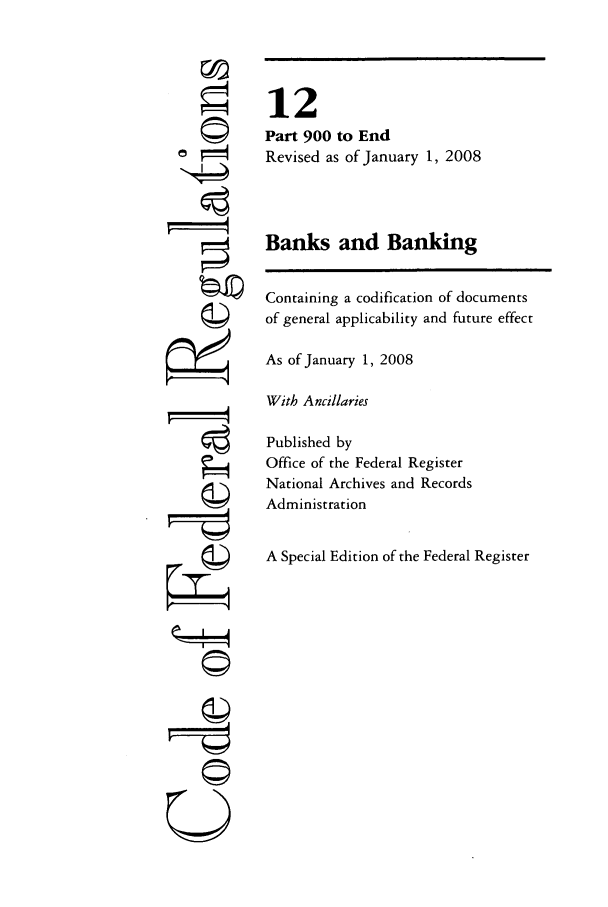 handle is hein.cfr/cfr2008038 and id is 1 raw text is: ri
ri

12
Part 900 to End
Revised as of January 1, 2008
Banks and Banking
Containing a codification of documents
of general applicability and future effect
As of January 1, 2008
With Ancillaries
Published by
Office of the Federal Register
National Archives and Records
Administration
A Special Edition of the Federal Register


