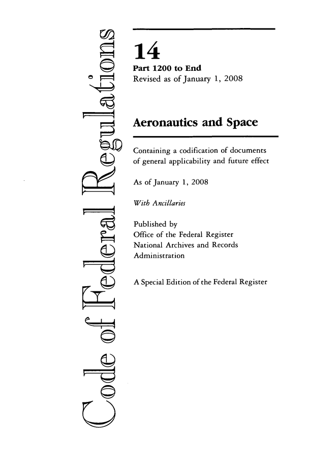 handle is hein.cfr/cfr2008044 and id is 1 raw text is: ©
©
U

14
Part 1200 to End
Revised as of January 1, 2008
Aeronautics and Space
Containing a codification of documents
of general applicability and future effect
As of January 1, 2008
With Ancillaries
Published by
Office of the Federal Register
National Archives and Records
Administration
A Special Edition of the Federal Register


