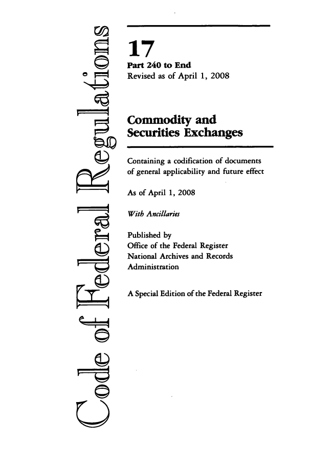 handle is hein.cfr/cfr2008049 and id is 1 raw text is: ©
'I

17
Part 240 to End
Revised as of April 1, 2008
Commodity and
Securities Exchanges
Containing a codification of documents
of general applicability and future effect
As of April 1, 2008
With Ancillaries
Published by
Office of the Federal Register
National Archives and Records
Administration
A Special Edition of the Federal Register

U


