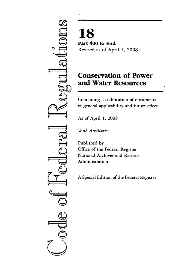 handle is hein.cfr/cfr2008051 and id is 1 raw text is: 6
F©

18
Part 400 to End
Revised as of April 1, 2008
Conservation of Power
and Water Resources
Containing a codification of documents
of general applicability and future effect
As of April 1, 2008
With Ancillaries
Published by
Office of the Federal Register
National Archives and Records
Administration
A Special Edition of the Federal Register

©


