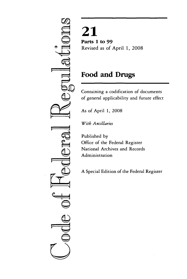 handle is hein.cfr/cfr2008058 and id is 1 raw text is: ri
U,

to 99
as of April 1, 2008

Food and Drugs
Containing a codification of documents
of general applicability and future effect
As of April 1, 2008
With Ancillaries
Published by
Office of the Federal Register
National Archives and Records
Administration
A Special Edition of the Federal Register

21
Parts 1
Revised


