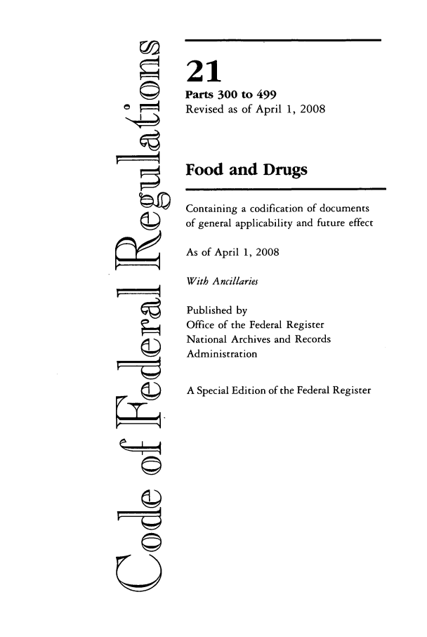 handle is hein.cfr/cfr2008062 and id is 1 raw text is: ri

to 499
of April 1, 2008

Food and Drugs
Containing a codification of documents
of general applicability and future effect
As of April 1, 2008
With Ancillaries
Published by
Office of the Federal Register
National Archives and Records
Administration
A Special Edition of the Federal Register

21
Parts 300
Revised as

©i


