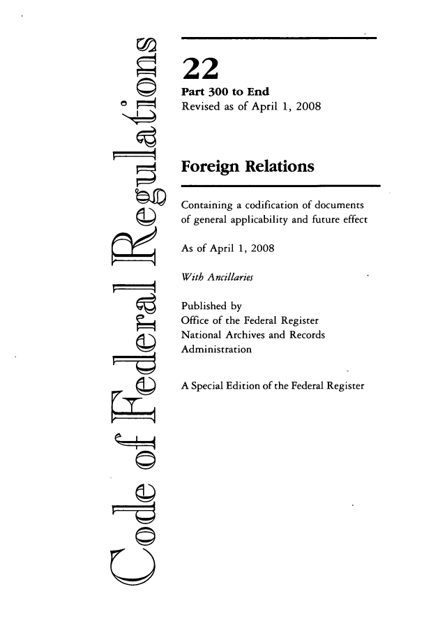 handle is hein.cfr/cfr2008068 and id is 1 raw text is: ©I
ri
e©~
U

22
Part 300 to End
Revised as of April 1, 2008
Foreign Relations
Containing a codification of documents
of general applicability and future effect
As of April 1, 2008
With Ancillaries
Published by
Office of the Federal Register
National Archives and Records
Administration
A Special Edition of the Federal Register


