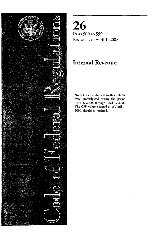 handle is hein.cfr/cfr2008094 and id is 1 raw text is: 26
Parts 500 to 599
Revised as of April 1, 2008

Internal Revenue

Note: No amendments to this volume
were promulgated during the period
April 2, 2000, through April 1, 2008.
The CFR volume issued as of April 1,
2000, should be retained.


